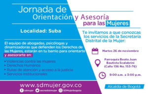 Este 26 de noviembre, a partir de las 9:00 a.m. habrá jornada de atención y asesoría para las mujeres de Suba, organizada por la Secretaría Distrital de la Mujer. Si vives en esta localidad, te esperamos en la Calle 136 # 153-76, parroquia Beato Juan Bautista Scalabrini, en el barrio Suba Lisboa. La feria se realiza con motivo del Día de la no violencia contra la mujer. De 9:00 a.m. a 3:00 p.m. estarán disponibles abogadas, psicólogas y dinamizadoras de la Secretaría Distrital de la Mujer que prestarán asesoría gratuita en temas como violencias contra las mujeres, derechos humanos, rutas de atención y acceso a la justicia y servicios institucionales.